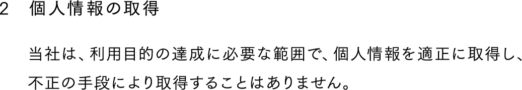 2,個人情報の取得,当社は、利用目的の達成に必要な範囲で、個人情報を適正に取得し、不正の手段により取得することはありません。