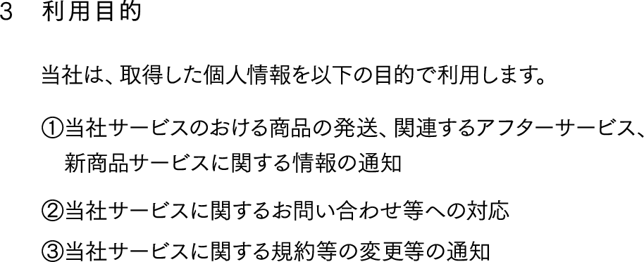 3,利用目的,当社は、取得した個人情報を以下の目的で利用します。①当社サービスのおける商品の発送、関連するアフターサービス、
　新商品サービスに関する情報の通知
②当社サービスに関するお問い合わせ等への対応
③当社サービスに関する規約等の変更等の通知
