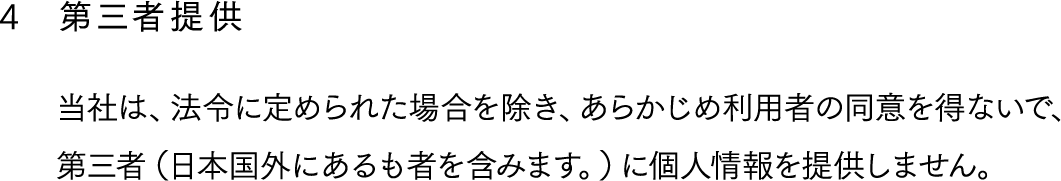 4,第三者提供,当社は、法令に定められた場合を除き、あらかじめ利用者の同意を得ないで、第三者（日本国外にあるも者を含みます。）に個人情報を提供しません。