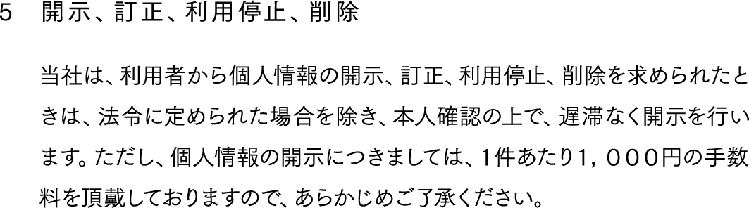 5,開示、訂正、利用停止、削除,当社は、利用者から個人情報の開示、訂正、利用停止、削除を求められたときは、法令に定められた場合を除き、本人確認の上で、遅滞なく開示を行います。ただし、個人情報の開示につきましては、１件あたり１，０００円の手数料を頂戴しておりますので、あらかじめご了承ください。
