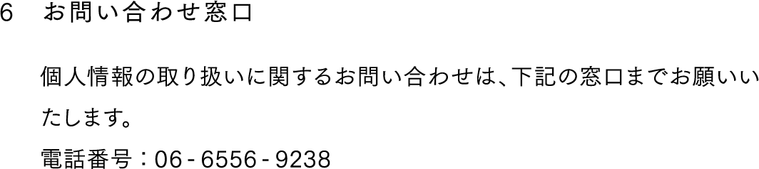 6,お問い合わせ窓口,個人情報の取り扱いに関するお問い合わせは、下記の窓口までお願いいたします。
電話番号：06-6556-9238