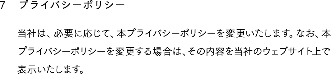 7,プライバシーポリシー,当社は、必要に応じて、本プライバシーポリシーを変更いたします。なお、本プライバシーポリシーを変更する場合は、その内容を当社のウェブサイト上で表示いたします。
